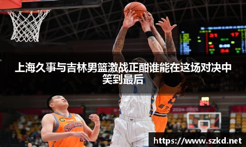 上海久事与吉林男篮激战正酣谁能在这场对决中笑到最后